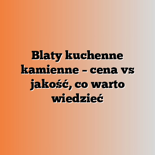 Blaty kuchenne kamienne – cena vs jakość, co warto wiedzieć