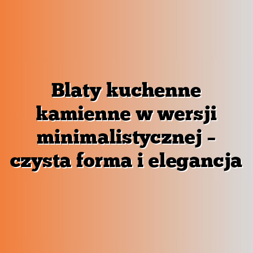Blaty kuchenne kamienne w wersji minimalistycznej – czysta forma i elegancja