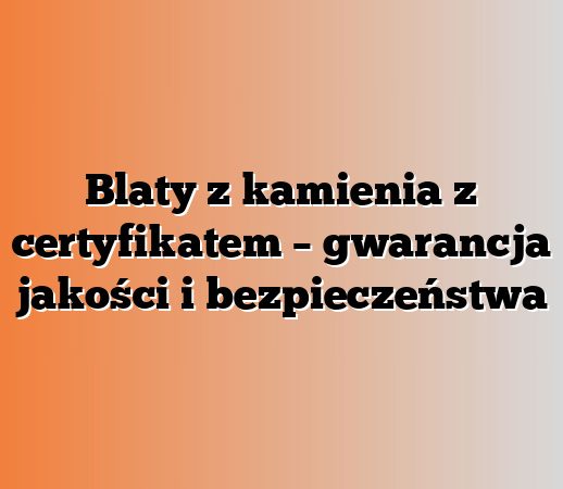 Blaty z kamienia z certyfikatem – gwarancja jakości i bezpieczeństwa