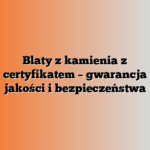 Blaty z kamienia z certyfikatem – gwarancja jakości i bezpieczeństwa