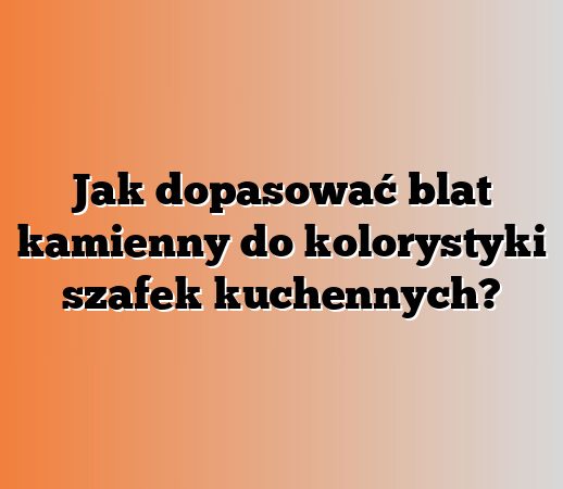Jak dopasować blat kamienny do kolorystyki szafek kuchennych?