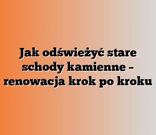 Jak odświeżyć stare schody kamienne – renowacja krok po kroku