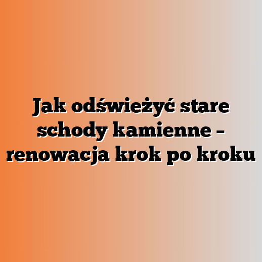 Jak odświeżyć stare schody kamienne – renowacja krok po kroku