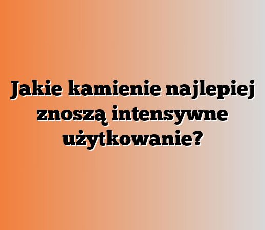 Jakie kamienie najlepiej znoszą intensywne użytkowanie?