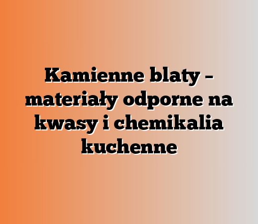 Kamienne blaty – materiały odporne na kwasy i chemikalia kuchenne