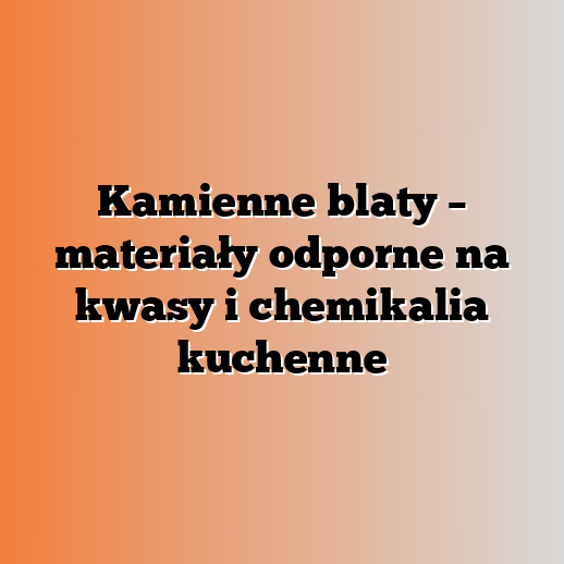 Kamienne blaty – materiały odporne na kwasy i chemikalia kuchenne