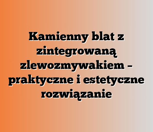 Kamienny blat z zintegrowaną zlewozmywakiem – praktyczne i estetyczne rozwiązanie