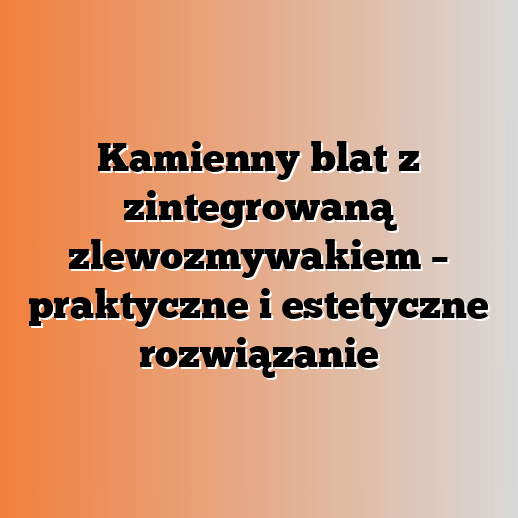 Kamienny blat z zintegrowaną zlewozmywakiem – praktyczne i estetyczne rozwiązanie