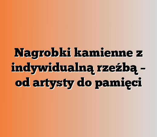 Nagrobki kamienne z indywidualną rzeźbą – od artysty do pamięci
