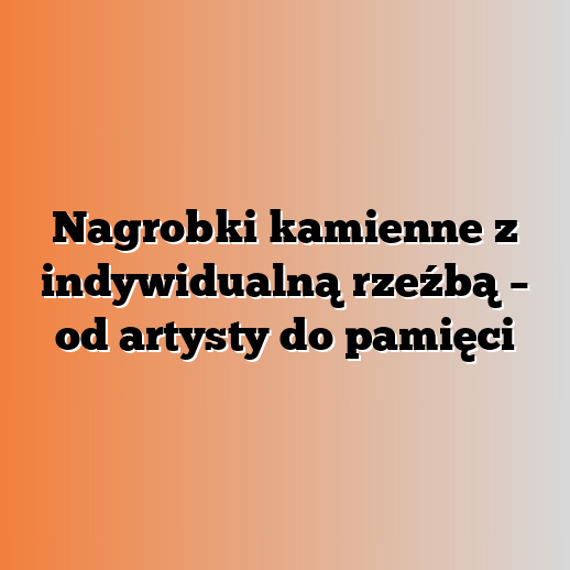 Nagrobki kamienne z indywidualną rzeźbą – od artysty do pamięci