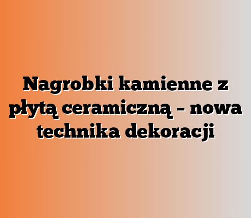 Nagrobki kamienne z płytą ceramiczną – nowa technika dekoracji