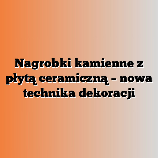 Nagrobki kamienne z płytą ceramiczną – nowa technika dekoracji