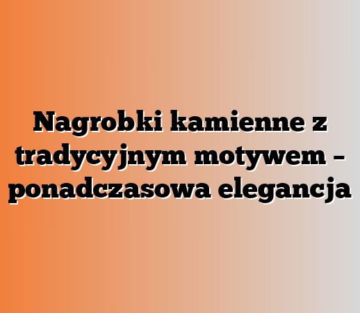 Nagrobki kamienne z tradycyjnym motywem – ponadczasowa elegancja