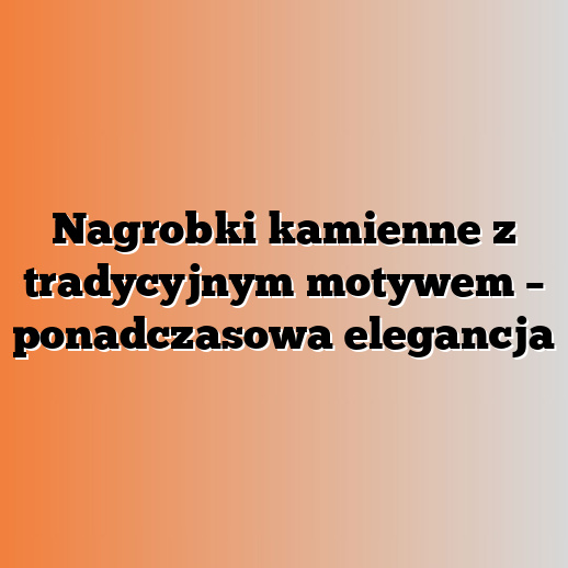 Nagrobki kamienne z tradycyjnym motywem – ponadczasowa elegancja