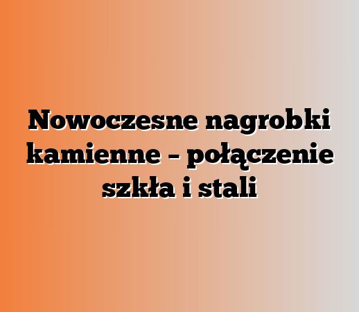 Nowoczesne nagrobki kamienne – połączenie szkła i stali