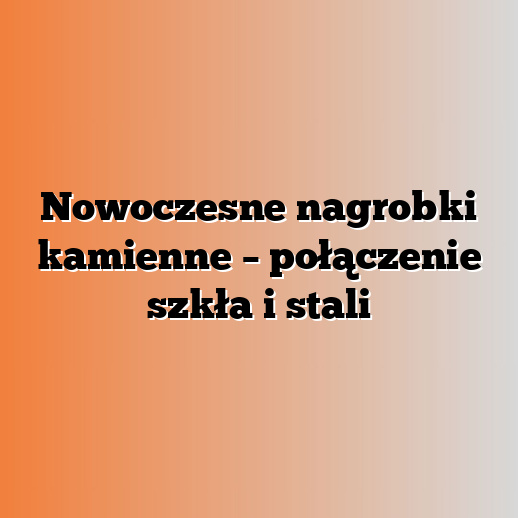 Nowoczesne nagrobki kamienne – połączenie szkła i stali