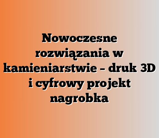 Nowoczesne rozwiązania w kamieniarstwie – druk 3D i cyfrowy projekt nagrobka