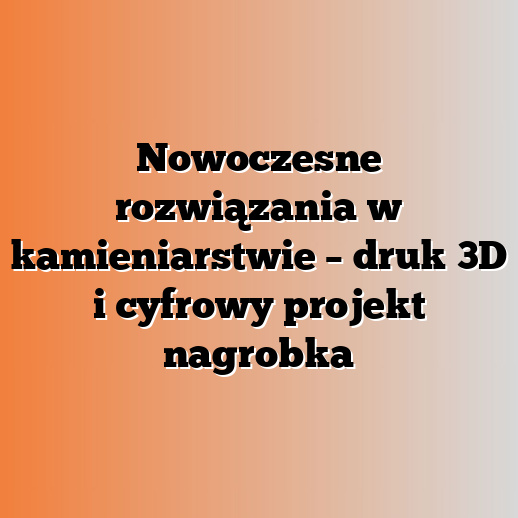 Nowoczesne rozwiązania w kamieniarstwie – druk 3D i cyfrowy projekt nagrobka