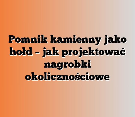 Pomnik kamienny jako hołd – jak projektować nagrobki okolicznościowe