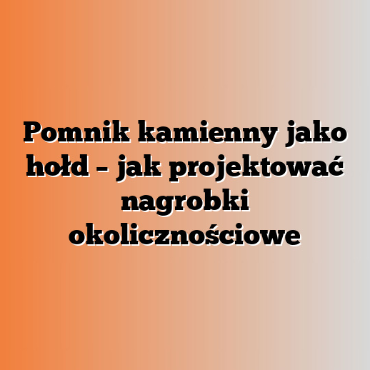 Pomnik kamienny jako hołd – jak projektować nagrobki okolicznościowe