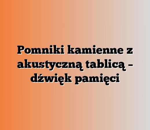 Pomniki kamienne z akustyczną tablicą – dźwięk pamięci
