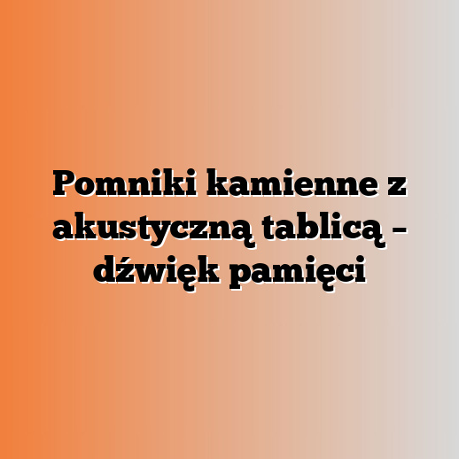Pomniki kamienne z akustyczną tablicą – dźwięk pamięci
