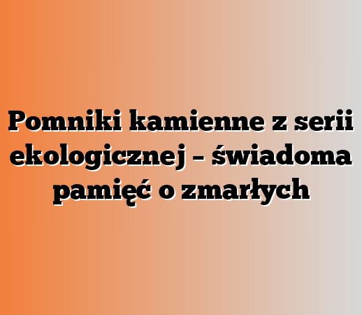 Pomniki kamienne z serii ekologicznej – świadoma pamięć o zmarłych