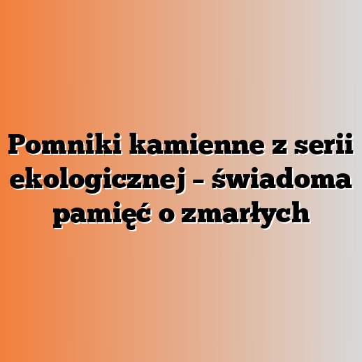 Pomniki kamienne z serii ekologicznej – świadoma pamięć o zmarłych