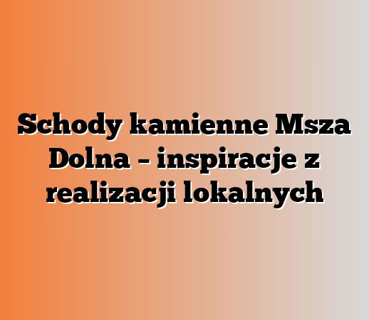 Schody kamienne Msza Dolna – inspiracje z realizacji lokalnych