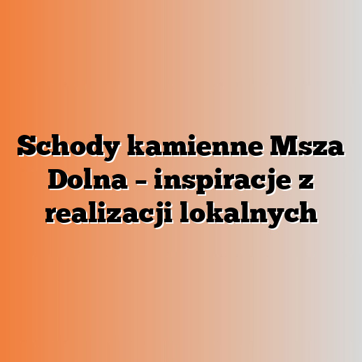 Schody kamienne Msza Dolna – inspiracje z realizacji lokalnych