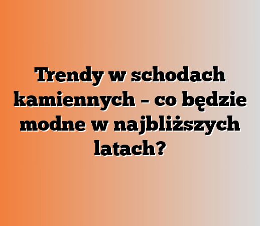 Trendy w schodach kamiennych – co będzie modne w najbliższych latach?