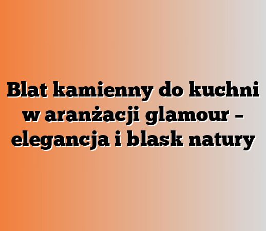 Blat kamienny do kuchni w aranżacji glamour – elegancja i blask natury
