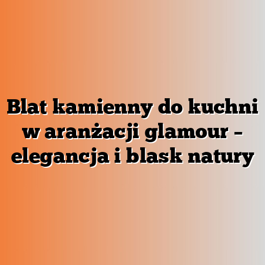 Blat kamienny do kuchni w aranżacji glamour – elegancja i blask natury