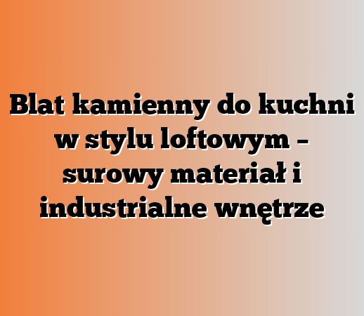 Blat kamienny do kuchni w stylu loftowym – surowy materiał i industrialne wnętrze