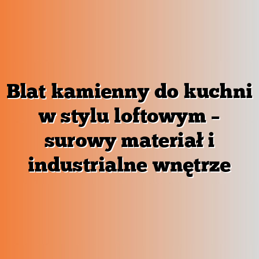 Blat kamienny do kuchni w stylu loftowym – surowy materiał i industrialne wnętrze