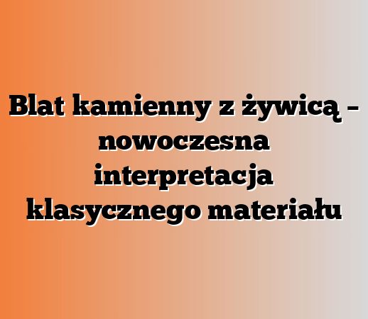 Blat kamienny z żywicą – nowoczesna interpretacja klasycznego materiału