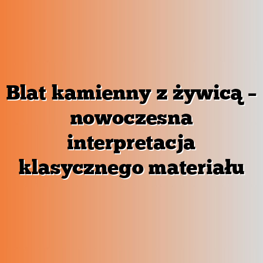 Blat kamienny z żywicą – nowoczesna interpretacja klasycznego materiału