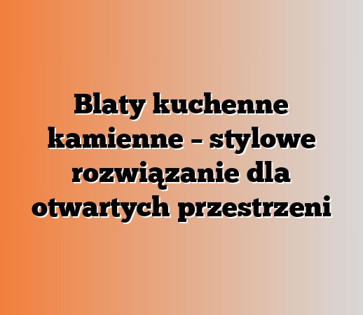 Blaty kuchenne kamienne – stylowe rozwiązanie dla otwartych przestrzeni