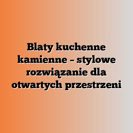 Blaty kuchenne kamienne – stylowe rozwiązanie dla otwartych przestrzeni