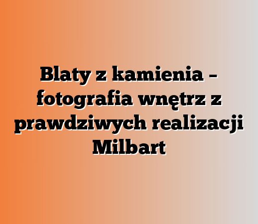 Blaty z kamienia – fotografia wnętrz z prawdziwych realizacji Milbart