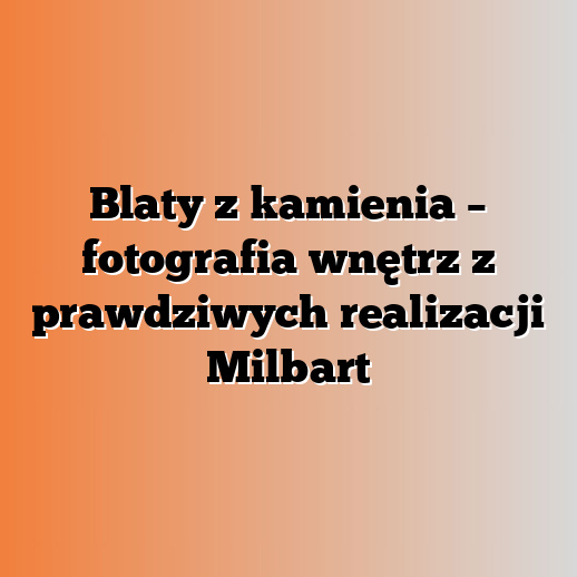 Blaty z kamienia – fotografia wnętrz z prawdziwych realizacji Milbart