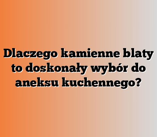 Dlaczego kamienne blaty to doskonały wybór do aneksu kuchennego?