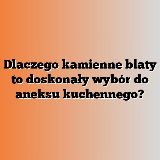 Dlaczego kamienne blaty to doskonały wybór do aneksu kuchennego?