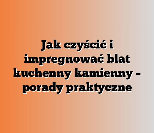 Jak czyścić i impregnować blat kuchenny kamienny – porady praktyczne