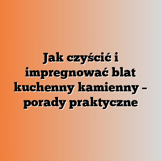 Jak czyścić i impregnować blat kuchenny kamienny – porady praktyczne