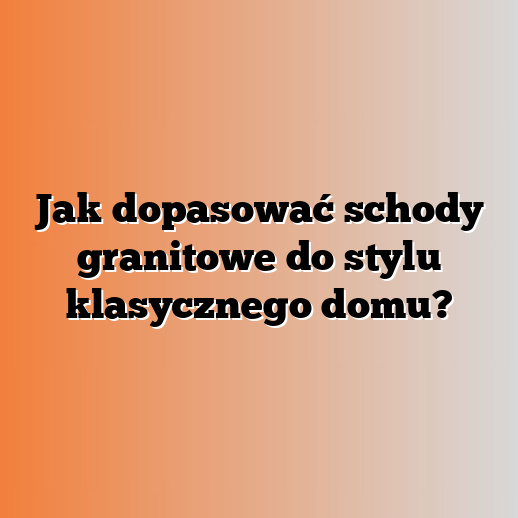 Jak dopasować schody granitowe do stylu klasycznego domu?