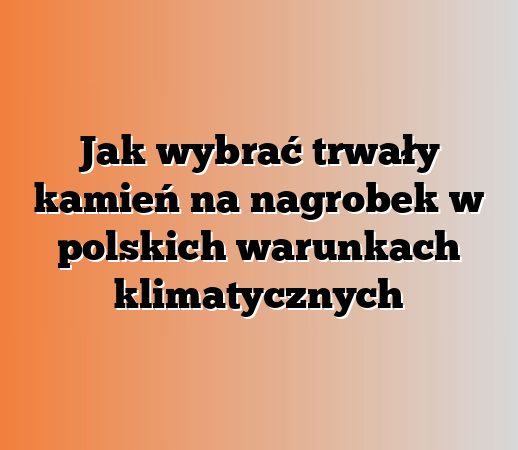 Jak wybrać trwały kamień na nagrobek w polskich warunkach klimatycznych