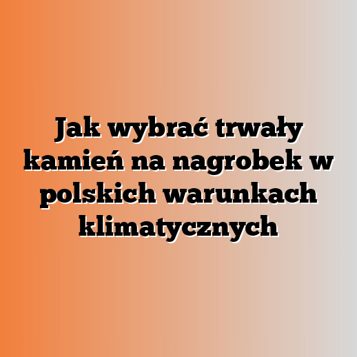 Jak wybrać trwały kamień na nagrobek w polskich warunkach klimatycznych