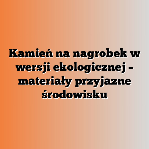 Kamień na nagrobek w wersji ekologicznej – materiały przyjazne środowisku