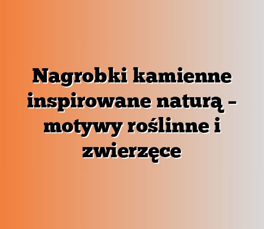 Nagrobki kamienne inspirowane naturą – motywy roślinne i zwierzęce